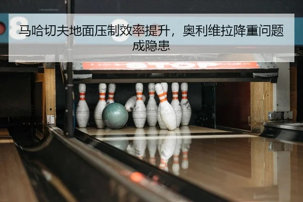 马哈切夫地面压制效率提升，奥利维拉降重问题成隐患
